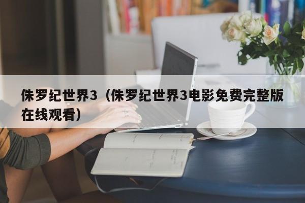 侏罗纪世界3（侏罗纪世界3电影免费完整版在线观看）