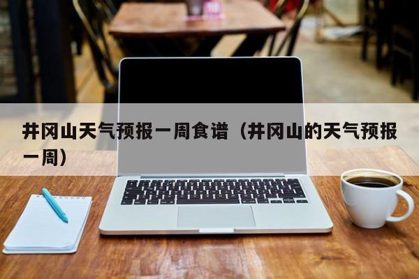 井冈山天气预报一周食谱（井冈山的天气预报一周）