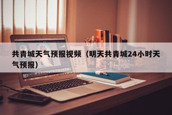 共青城天气预报视频（明天共青城24小时天气预报）