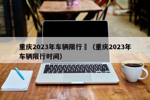 重庆2023年车辆限行	（重庆2023年车辆限行时间）