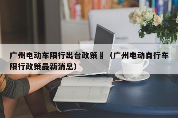 广州电动车限行出台政策	（广州电动自行车限行政策最新消息）