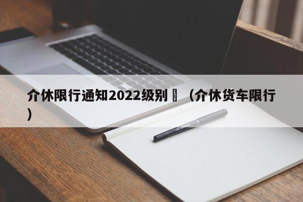 介休限行通知2022级别	（介休货车限行）